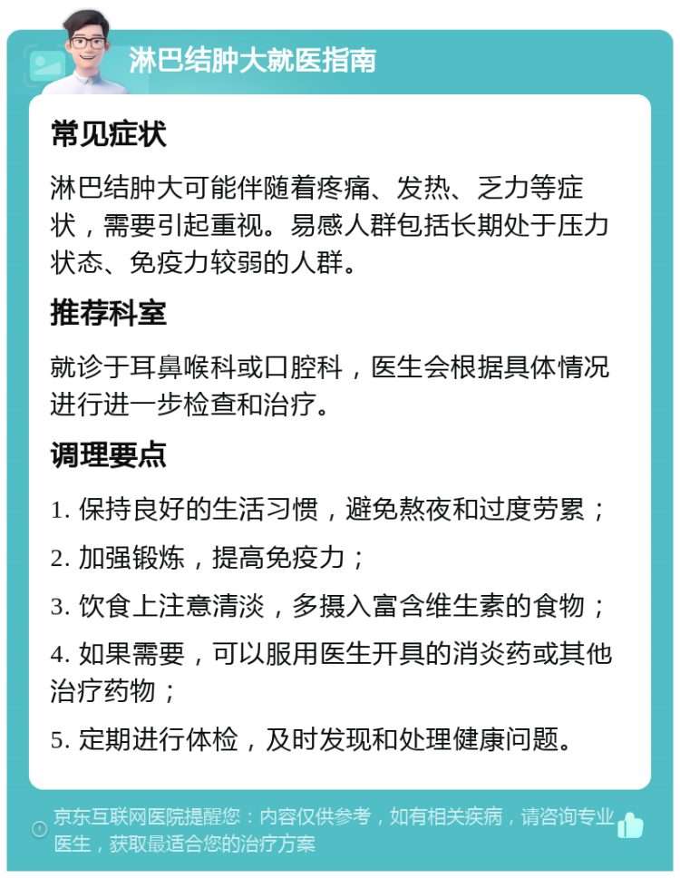 淋巴结肿大就医指南 常见症状 淋巴结肿大可能伴随着疼痛、发热、乏力等症状，需要引起重视。易感人群包括长期处于压力状态、免疫力较弱的人群。 推荐科室 就诊于耳鼻喉科或口腔科，医生会根据具体情况进行进一步检查和治疗。 调理要点 1. 保持良好的生活习惯，避免熬夜和过度劳累； 2. 加强锻炼，提高免疫力； 3. 饮食上注意清淡，多摄入富含维生素的食物； 4. 如果需要，可以服用医生开具的消炎药或其他治疗药物； 5. 定期进行体检，及时发现和处理健康问题。