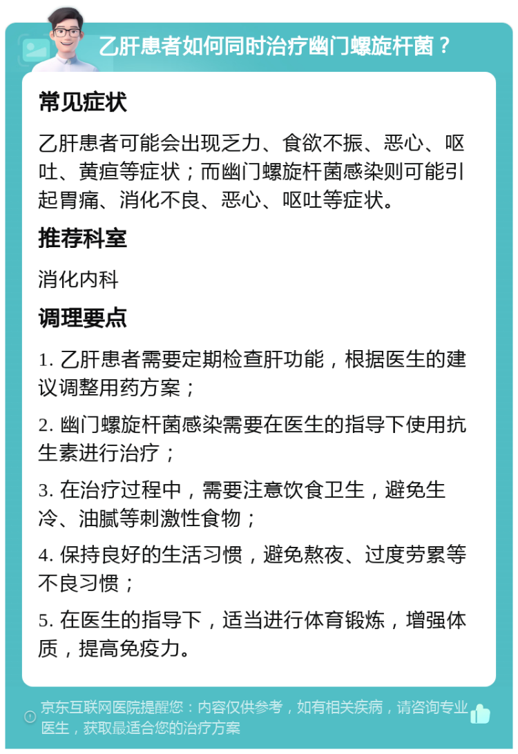 乙肝患者如何同时治疗幽门螺旋杆菌？ 常见症状 乙肝患者可能会出现乏力、食欲不振、恶心、呕吐、黄疸等症状；而幽门螺旋杆菌感染则可能引起胃痛、消化不良、恶心、呕吐等症状。 推荐科室 消化内科 调理要点 1. 乙肝患者需要定期检查肝功能，根据医生的建议调整用药方案； 2. 幽门螺旋杆菌感染需要在医生的指导下使用抗生素进行治疗； 3. 在治疗过程中，需要注意饮食卫生，避免生冷、油腻等刺激性食物； 4. 保持良好的生活习惯，避免熬夜、过度劳累等不良习惯； 5. 在医生的指导下，适当进行体育锻炼，增强体质，提高免疫力。