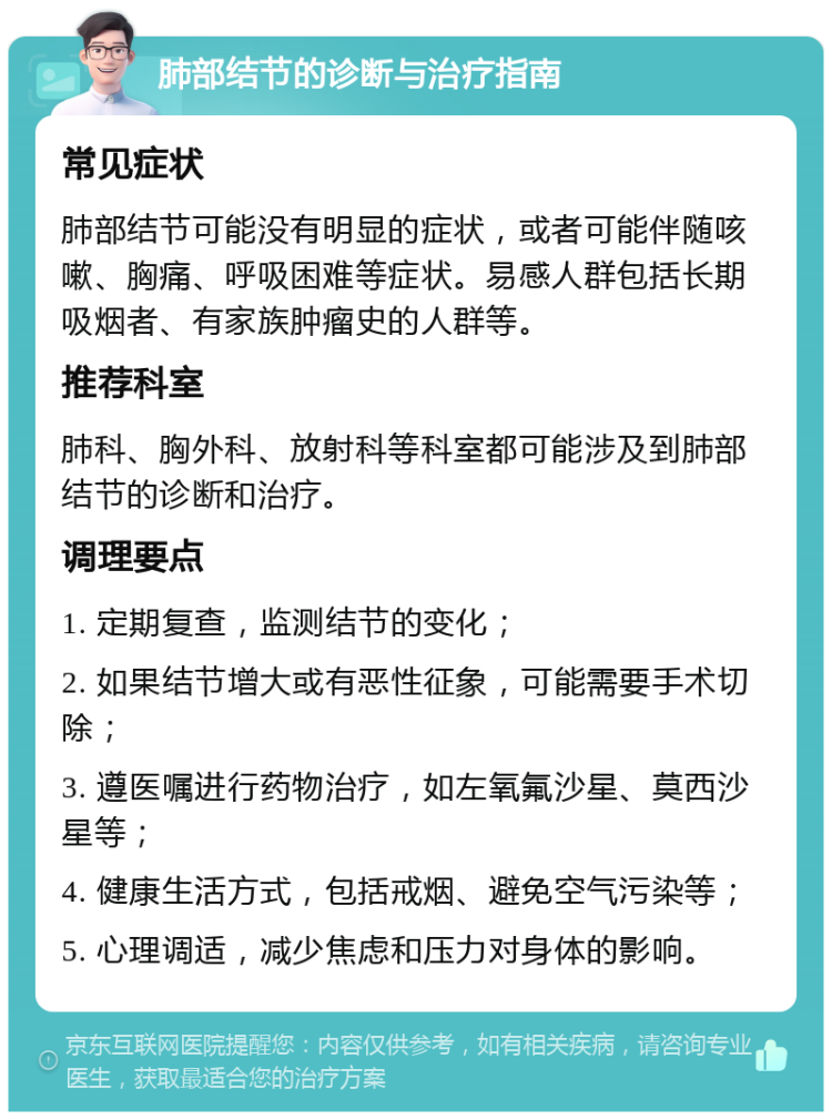 肺部结节的诊断与治疗指南 常见症状 肺部结节可能没有明显的症状，或者可能伴随咳嗽、胸痛、呼吸困难等症状。易感人群包括长期吸烟者、有家族肿瘤史的人群等。 推荐科室 肺科、胸外科、放射科等科室都可能涉及到肺部结节的诊断和治疗。 调理要点 1. 定期复查，监测结节的变化； 2. 如果结节增大或有恶性征象，可能需要手术切除； 3. 遵医嘱进行药物治疗，如左氧氟沙星、莫西沙星等； 4. 健康生活方式，包括戒烟、避免空气污染等； 5. 心理调适，减少焦虑和压力对身体的影响。