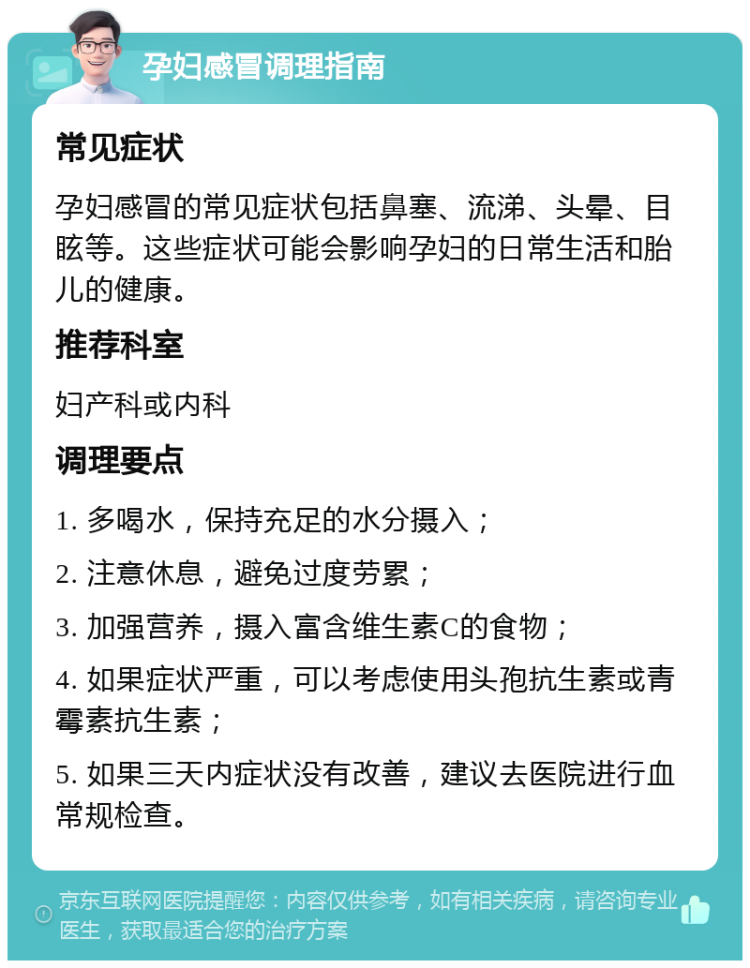 孕妇感冒调理指南 常见症状 孕妇感冒的常见症状包括鼻塞、流涕、头晕、目眩等。这些症状可能会影响孕妇的日常生活和胎儿的健康。 推荐科室 妇产科或内科 调理要点 1. 多喝水，保持充足的水分摄入； 2. 注意休息，避免过度劳累； 3. 加强营养，摄入富含维生素C的食物； 4. 如果症状严重，可以考虑使用头孢抗生素或青霉素抗生素； 5. 如果三天内症状没有改善，建议去医院进行血常规检查。