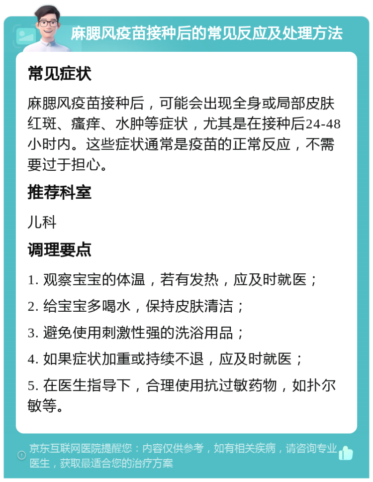 麻腮风疫苗接种后的常见反应及处理方法 常见症状 麻腮风疫苗接种后，可能会出现全身或局部皮肤红斑、瘙痒、水肿等症状，尤其是在接种后24-48小时内。这些症状通常是疫苗的正常反应，不需要过于担心。 推荐科室 儿科 调理要点 1. 观察宝宝的体温，若有发热，应及时就医； 2. 给宝宝多喝水，保持皮肤清洁； 3. 避免使用刺激性强的洗浴用品； 4. 如果症状加重或持续不退，应及时就医； 5. 在医生指导下，合理使用抗过敏药物，如扑尔敏等。