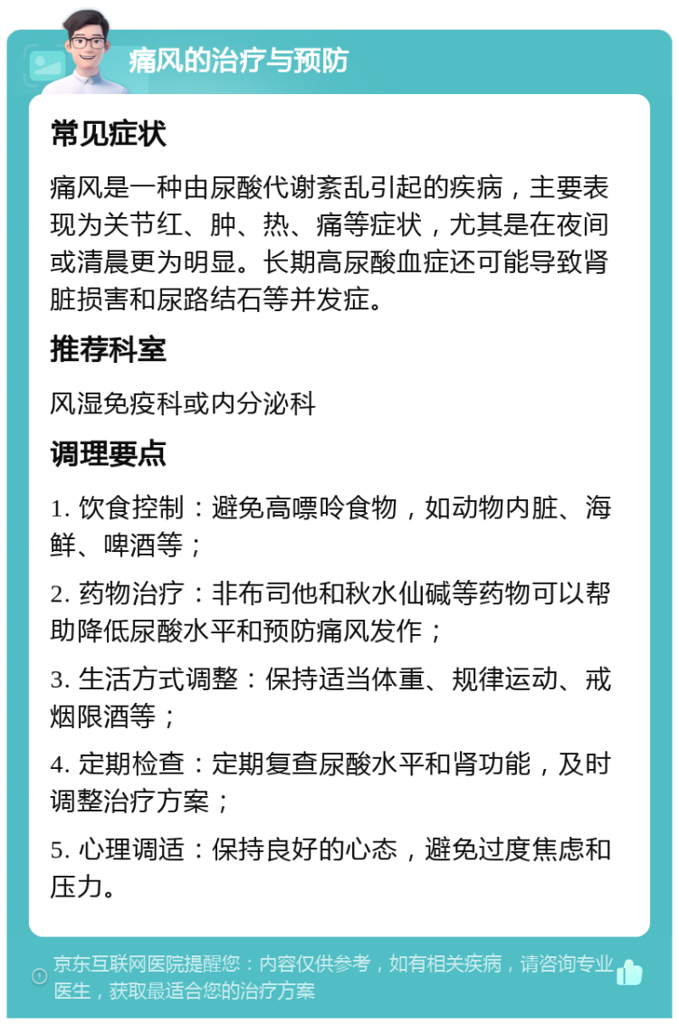 痛风的治疗与预防 常见症状 痛风是一种由尿酸代谢紊乱引起的疾病，主要表现为关节红、肿、热、痛等症状，尤其是在夜间或清晨更为明显。长期高尿酸血症还可能导致肾脏损害和尿路结石等并发症。 推荐科室 风湿免疫科或内分泌科 调理要点 1. 饮食控制：避免高嘌呤食物，如动物内脏、海鲜、啤酒等； 2. 药物治疗：非布司他和秋水仙碱等药物可以帮助降低尿酸水平和预防痛风发作； 3. 生活方式调整：保持适当体重、规律运动、戒烟限酒等； 4. 定期检查：定期复查尿酸水平和肾功能，及时调整治疗方案； 5. 心理调适：保持良好的心态，避免过度焦虑和压力。