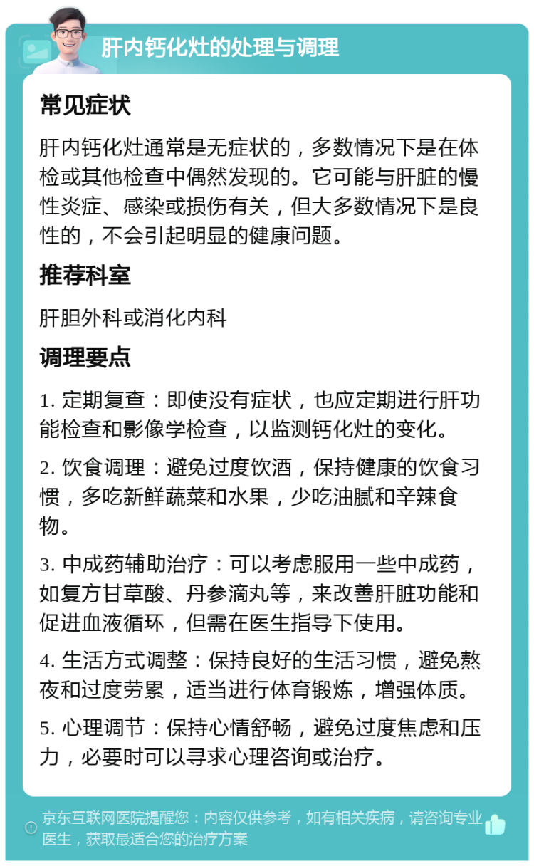 肝内钙化灶的处理与调理 常见症状 肝内钙化灶通常是无症状的，多数情况下是在体检或其他检查中偶然发现的。它可能与肝脏的慢性炎症、感染或损伤有关，但大多数情况下是良性的，不会引起明显的健康问题。 推荐科室 肝胆外科或消化内科 调理要点 1. 定期复查：即使没有症状，也应定期进行肝功能检查和影像学检查，以监测钙化灶的变化。 2. 饮食调理：避免过度饮酒，保持健康的饮食习惯，多吃新鲜蔬菜和水果，少吃油腻和辛辣食物。 3. 中成药辅助治疗：可以考虑服用一些中成药，如复方甘草酸、丹参滴丸等，来改善肝脏功能和促进血液循环，但需在医生指导下使用。 4. 生活方式调整：保持良好的生活习惯，避免熬夜和过度劳累，适当进行体育锻炼，增强体质。 5. 心理调节：保持心情舒畅，避免过度焦虑和压力，必要时可以寻求心理咨询或治疗。