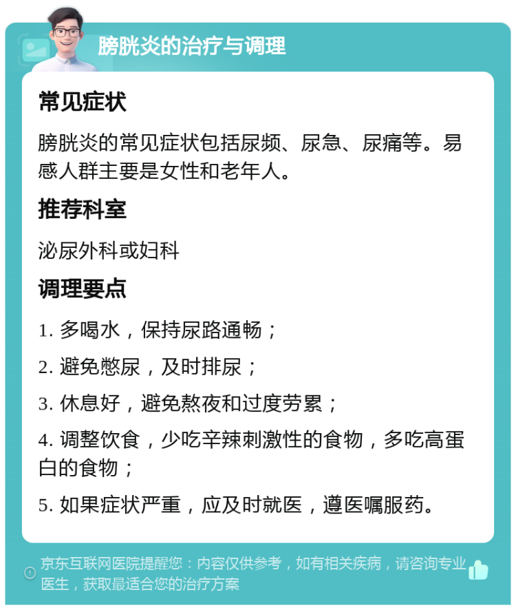 膀胱炎的治疗与调理 常见症状 膀胱炎的常见症状包括尿频、尿急、尿痛等。易感人群主要是女性和老年人。 推荐科室 泌尿外科或妇科 调理要点 1. 多喝水，保持尿路通畅； 2. 避免憋尿，及时排尿； 3. 休息好，避免熬夜和过度劳累； 4. 调整饮食，少吃辛辣刺激性的食物，多吃高蛋白的食物； 5. 如果症状严重，应及时就医，遵医嘱服药。