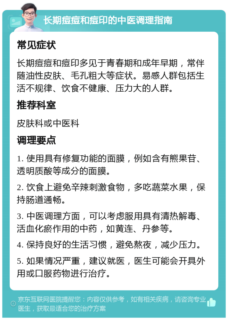 长期痘痘和痘印的中医调理指南 常见症状 长期痘痘和痘印多见于青春期和成年早期，常伴随油性皮肤、毛孔粗大等症状。易感人群包括生活不规律、饮食不健康、压力大的人群。 推荐科室 皮肤科或中医科 调理要点 1. 使用具有修复功能的面膜，例如含有熊果苷、透明质酸等成分的面膜。 2. 饮食上避免辛辣刺激食物，多吃蔬菜水果，保持肠道通畅。 3. 中医调理方面，可以考虑服用具有清热解毒、活血化瘀作用的中药，如黄连、丹参等。 4. 保持良好的生活习惯，避免熬夜，减少压力。 5. 如果情况严重，建议就医，医生可能会开具外用或口服药物进行治疗。