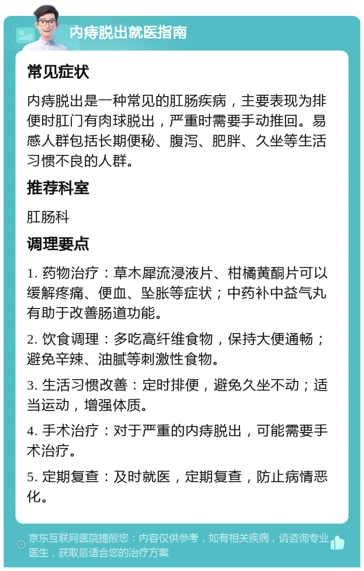 内痔脱出就医指南 常见症状 内痔脱出是一种常见的肛肠疾病，主要表现为排便时肛门有肉球脱出，严重时需要手动推回。易感人群包括长期便秘、腹泻、肥胖、久坐等生活习惯不良的人群。 推荐科室 肛肠科 调理要点 1. 药物治疗：草木犀流浸液片、柑橘黄酮片可以缓解疼痛、便血、坠胀等症状；中药补中益气丸有助于改善肠道功能。 2. 饮食调理：多吃高纤维食物，保持大便通畅；避免辛辣、油腻等刺激性食物。 3. 生活习惯改善：定时排便，避免久坐不动；适当运动，增强体质。 4. 手术治疗：对于严重的内痔脱出，可能需要手术治疗。 5. 定期复查：及时就医，定期复查，防止病情恶化。