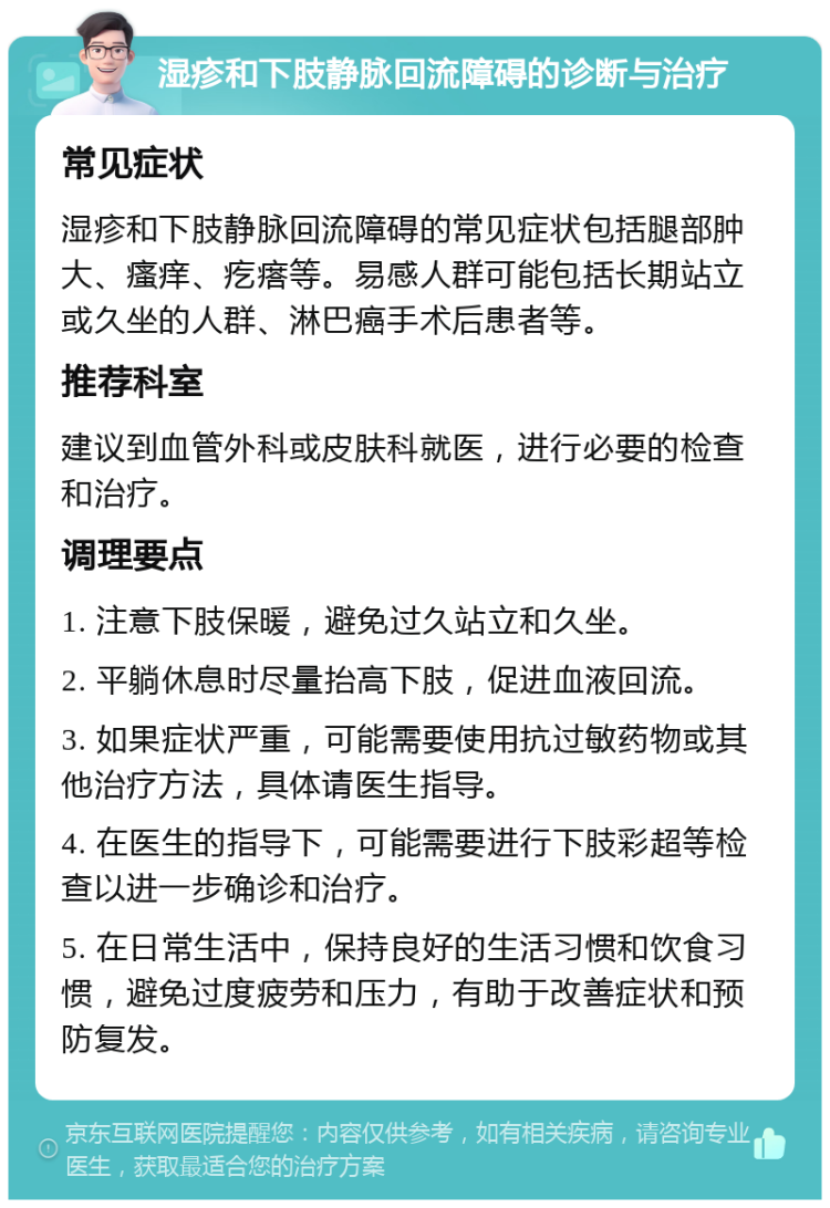 湿疹和下肢静脉回流障碍的诊断与治疗 常见症状 湿疹和下肢静脉回流障碍的常见症状包括腿部肿大、瘙痒、疙瘩等。易感人群可能包括长期站立或久坐的人群、淋巴癌手术后患者等。 推荐科室 建议到血管外科或皮肤科就医，进行必要的检查和治疗。 调理要点 1. 注意下肢保暖，避免过久站立和久坐。 2. 平躺休息时尽量抬高下肢，促进血液回流。 3. 如果症状严重，可能需要使用抗过敏药物或其他治疗方法，具体请医生指导。 4. 在医生的指导下，可能需要进行下肢彩超等检查以进一步确诊和治疗。 5. 在日常生活中，保持良好的生活习惯和饮食习惯，避免过度疲劳和压力，有助于改善症状和预防复发。