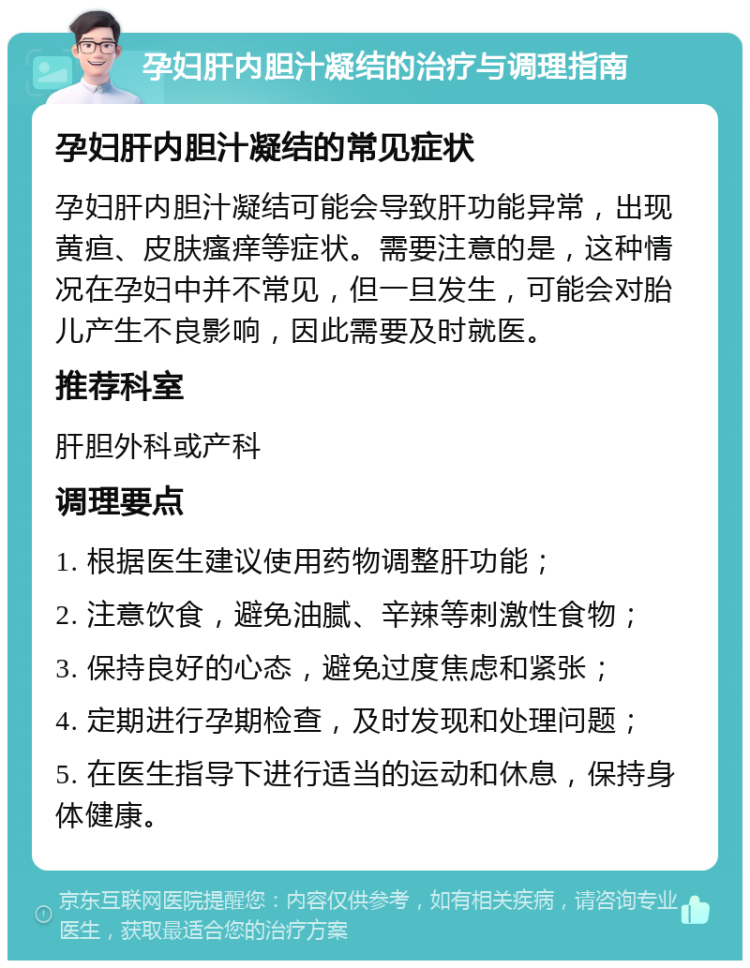 孕妇肝内胆汁凝结的治疗与调理指南 孕妇肝内胆汁凝结的常见症状 孕妇肝内胆汁凝结可能会导致肝功能异常，出现黄疸、皮肤瘙痒等症状。需要注意的是，这种情况在孕妇中并不常见，但一旦发生，可能会对胎儿产生不良影响，因此需要及时就医。 推荐科室 肝胆外科或产科 调理要点 1. 根据医生建议使用药物调整肝功能； 2. 注意饮食，避免油腻、辛辣等刺激性食物； 3. 保持良好的心态，避免过度焦虑和紧张； 4. 定期进行孕期检查，及时发现和处理问题； 5. 在医生指导下进行适当的运动和休息，保持身体健康。