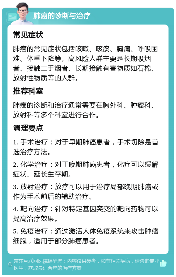 肺癌的诊断与治疗 常见症状 肺癌的常见症状包括咳嗽、咳痰、胸痛、呼吸困难、体重下降等。高风险人群主要是长期吸烟者、接触二手烟者、长期接触有害物质如石棉、放射性物质等的人群。 推荐科室 肺癌的诊断和治疗通常需要在胸外科、肿瘤科、放射科等多个科室进行合作。 调理要点 1. 手术治疗：对于早期肺癌患者，手术切除是首选治疗方法。 2. 化学治疗：对于晚期肺癌患者，化疗可以缓解症状、延长生存期。 3. 放射治疗：放疗可以用于治疗局部晚期肺癌或作为手术前后的辅助治疗。 4. 靶向治疗：针对特定基因突变的靶向药物可以提高治疗效果。 5. 免疫治疗：通过激活人体免疫系统来攻击肿瘤细胞，适用于部分肺癌患者。