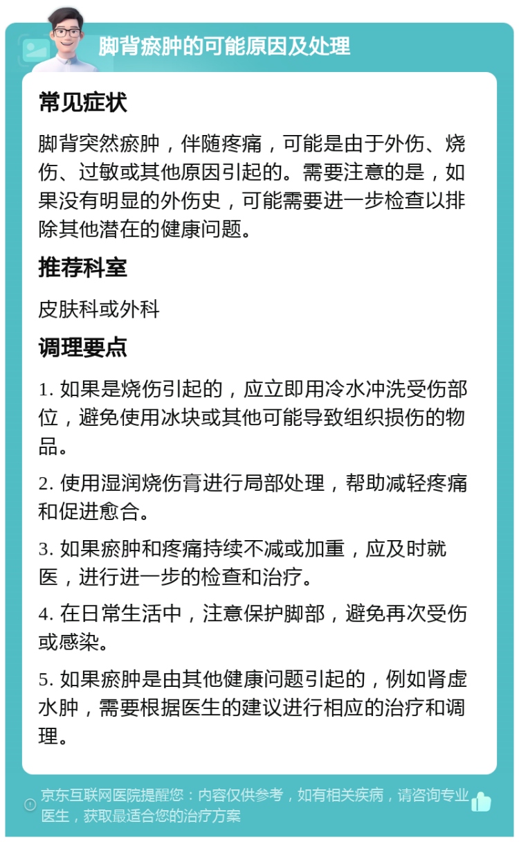 脚背瘀肿的可能原因及处理 常见症状 脚背突然瘀肿，伴随疼痛，可能是由于外伤、烧伤、过敏或其他原因引起的。需要注意的是，如果没有明显的外伤史，可能需要进一步检查以排除其他潜在的健康问题。 推荐科室 皮肤科或外科 调理要点 1. 如果是烧伤引起的，应立即用冷水冲洗受伤部位，避免使用冰块或其他可能导致组织损伤的物品。 2. 使用湿润烧伤膏进行局部处理，帮助减轻疼痛和促进愈合。 3. 如果瘀肿和疼痛持续不减或加重，应及时就医，进行进一步的检查和治疗。 4. 在日常生活中，注意保护脚部，避免再次受伤或感染。 5. 如果瘀肿是由其他健康问题引起的，例如肾虚水肿，需要根据医生的建议进行相应的治疗和调理。