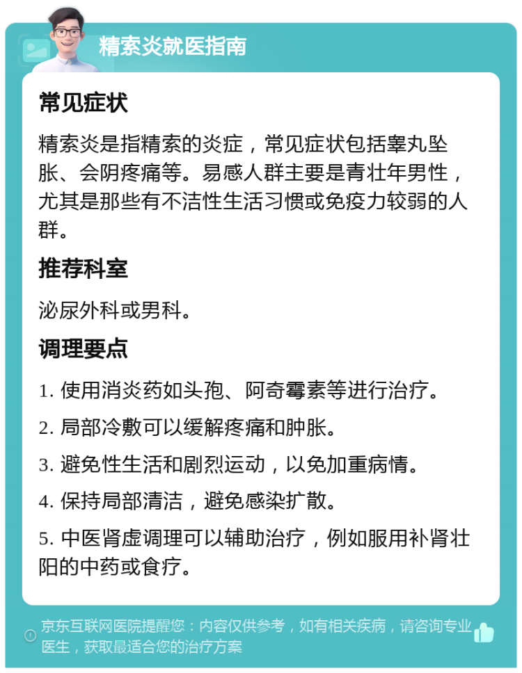 精索炎就医指南 常见症状 精索炎是指精索的炎症，常见症状包括睾丸坠胀、会阴疼痛等。易感人群主要是青壮年男性，尤其是那些有不洁性生活习惯或免疫力较弱的人群。 推荐科室 泌尿外科或男科。 调理要点 1. 使用消炎药如头孢、阿奇霉素等进行治疗。 2. 局部冷敷可以缓解疼痛和肿胀。 3. 避免性生活和剧烈运动，以免加重病情。 4. 保持局部清洁，避免感染扩散。 5. 中医肾虚调理可以辅助治疗，例如服用补肾壮阳的中药或食疗。