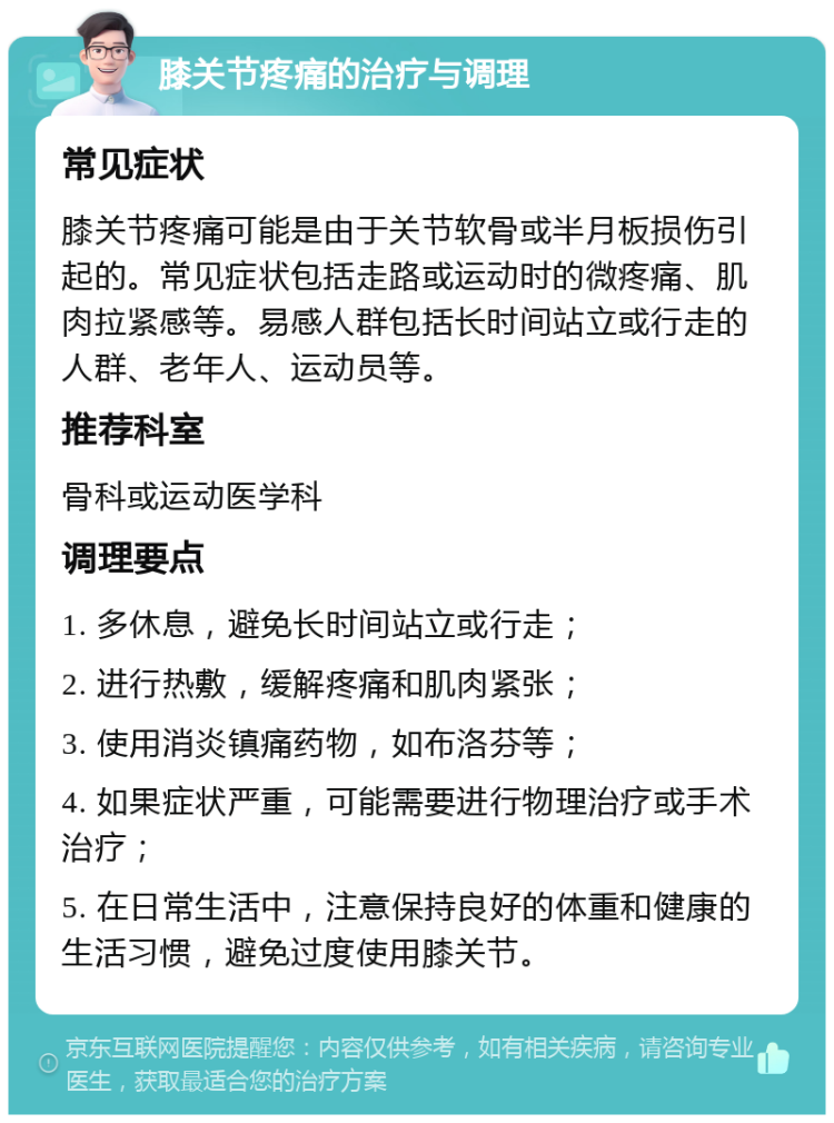 膝关节疼痛的治疗与调理 常见症状 膝关节疼痛可能是由于关节软骨或半月板损伤引起的。常见症状包括走路或运动时的微疼痛、肌肉拉紧感等。易感人群包括长时间站立或行走的人群、老年人、运动员等。 推荐科室 骨科或运动医学科 调理要点 1. 多休息，避免长时间站立或行走； 2. 进行热敷，缓解疼痛和肌肉紧张； 3. 使用消炎镇痛药物，如布洛芬等； 4. 如果症状严重，可能需要进行物理治疗或手术治疗； 5. 在日常生活中，注意保持良好的体重和健康的生活习惯，避免过度使用膝关节。