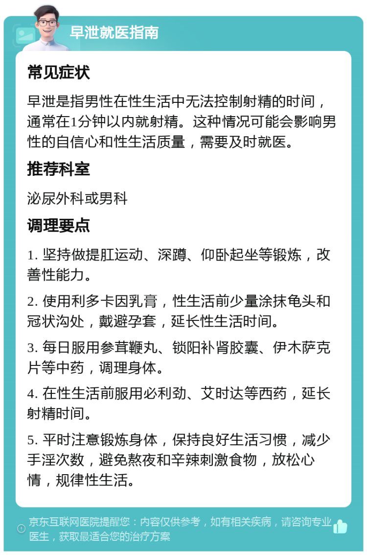 早泄就医指南 常见症状 早泄是指男性在性生活中无法控制射精的时间，通常在1分钟以内就射精。这种情况可能会影响男性的自信心和性生活质量，需要及时就医。 推荐科室 泌尿外科或男科 调理要点 1. 坚持做提肛运动、深蹲、仰卧起坐等锻炼，改善性能力。 2. 使用利多卡因乳膏，性生活前少量涂抹龟头和冠状沟处，戴避孕套，延长性生活时间。 3. 每日服用参茸鞭丸、锁阳补肾胶囊、伊木萨克片等中药，调理身体。 4. 在性生活前服用必利劲、艾时达等西药，延长射精时间。 5. 平时注意锻炼身体，保持良好生活习惯，减少手淫次数，避免熬夜和辛辣刺激食物，放松心情，规律性生活。