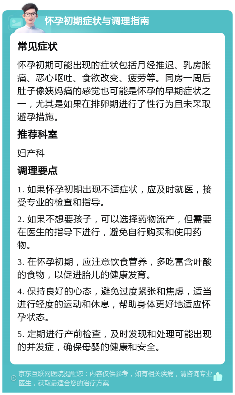 怀孕初期症状与调理指南 常见症状 怀孕初期可能出现的症状包括月经推迟、乳房胀痛、恶心呕吐、食欲改变、疲劳等。同房一周后肚子像姨妈痛的感觉也可能是怀孕的早期症状之一，尤其是如果在排卵期进行了性行为且未采取避孕措施。 推荐科室 妇产科 调理要点 1. 如果怀孕初期出现不适症状，应及时就医，接受专业的检查和指导。 2. 如果不想要孩子，可以选择药物流产，但需要在医生的指导下进行，避免自行购买和使用药物。 3. 在怀孕初期，应注意饮食营养，多吃富含叶酸的食物，以促进胎儿的健康发育。 4. 保持良好的心态，避免过度紧张和焦虑，适当进行轻度的运动和休息，帮助身体更好地适应怀孕状态。 5. 定期进行产前检查，及时发现和处理可能出现的并发症，确保母婴的健康和安全。