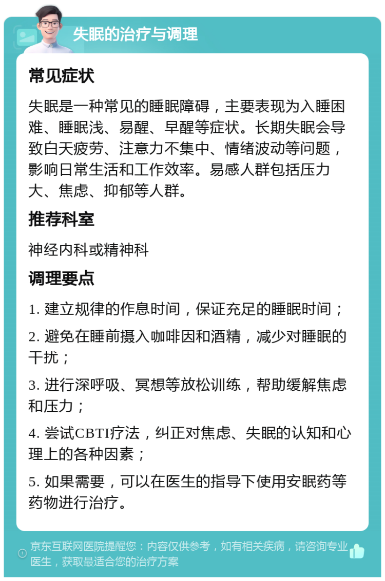 失眠的治疗与调理 常见症状 失眠是一种常见的睡眠障碍，主要表现为入睡困难、睡眠浅、易醒、早醒等症状。长期失眠会导致白天疲劳、注意力不集中、情绪波动等问题，影响日常生活和工作效率。易感人群包括压力大、焦虑、抑郁等人群。 推荐科室 神经内科或精神科 调理要点 1. 建立规律的作息时间，保证充足的睡眠时间； 2. 避免在睡前摄入咖啡因和酒精，减少对睡眠的干扰； 3. 进行深呼吸、冥想等放松训练，帮助缓解焦虑和压力； 4. 尝试CBTI疗法，纠正对焦虑、失眠的认知和心理上的各种因素； 5. 如果需要，可以在医生的指导下使用安眠药等药物进行治疗。