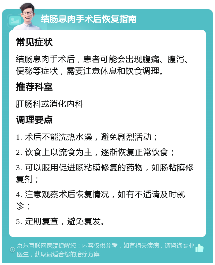 结肠息肉手术后恢复指南 常见症状 结肠息肉手术后，患者可能会出现腹痛、腹泻、便秘等症状，需要注意休息和饮食调理。 推荐科室 肛肠科或消化内科 调理要点 1. 术后不能洗热水澡，避免剧烈活动； 2. 饮食上以流食为主，逐渐恢复正常饮食； 3. 可以服用促进肠粘膜修复的药物，如肠粘膜修复剂； 4. 注意观察术后恢复情况，如有不适请及时就诊； 5. 定期复查，避免复发。