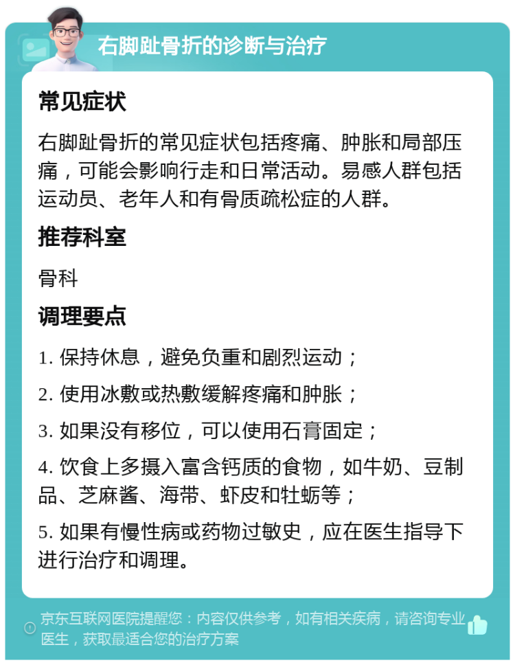 右脚趾骨折的诊断与治疗 常见症状 右脚趾骨折的常见症状包括疼痛、肿胀和局部压痛，可能会影响行走和日常活动。易感人群包括运动员、老年人和有骨质疏松症的人群。 推荐科室 骨科 调理要点 1. 保持休息，避免负重和剧烈运动； 2. 使用冰敷或热敷缓解疼痛和肿胀； 3. 如果没有移位，可以使用石膏固定； 4. 饮食上多摄入富含钙质的食物，如牛奶、豆制品、芝麻酱、海带、虾皮和牡蛎等； 5. 如果有慢性病或药物过敏史，应在医生指导下进行治疗和调理。