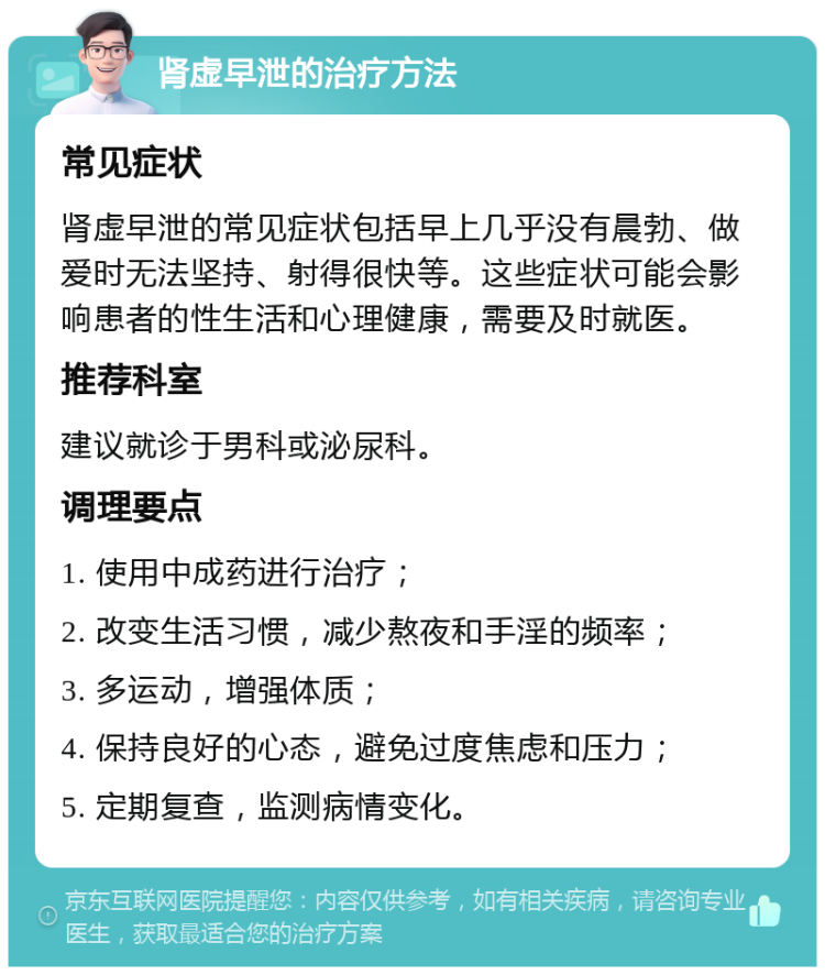 肾虚早泄的治疗方法 常见症状 肾虚早泄的常见症状包括早上几乎没有晨勃、做爱时无法坚持、射得很快等。这些症状可能会影响患者的性生活和心理健康，需要及时就医。 推荐科室 建议就诊于男科或泌尿科。 调理要点 1. 使用中成药进行治疗； 2. 改变生活习惯，减少熬夜和手淫的频率； 3. 多运动，增强体质； 4. 保持良好的心态，避免过度焦虑和压力； 5. 定期复查，监测病情变化。