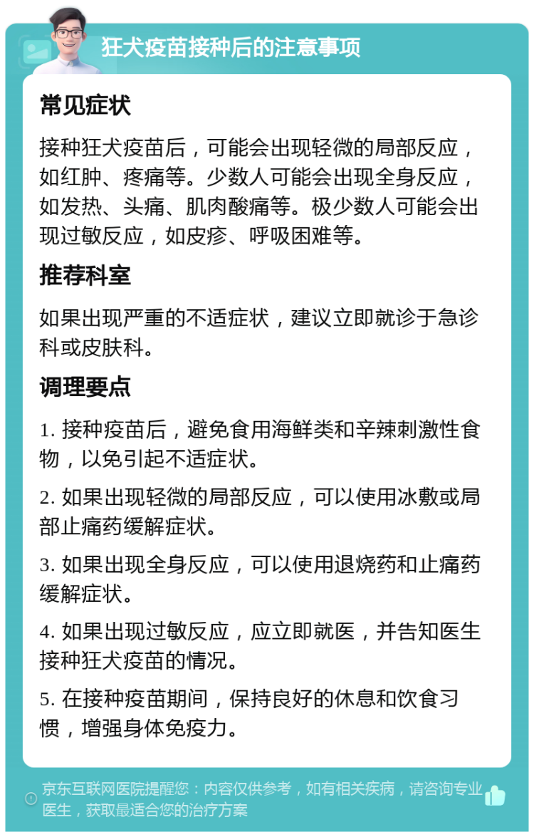 狂犬疫苗接种后的注意事项 常见症状 接种狂犬疫苗后，可能会出现轻微的局部反应，如红肿、疼痛等。少数人可能会出现全身反应，如发热、头痛、肌肉酸痛等。极少数人可能会出现过敏反应，如皮疹、呼吸困难等。 推荐科室 如果出现严重的不适症状，建议立即就诊于急诊科或皮肤科。 调理要点 1. 接种疫苗后，避免食用海鲜类和辛辣刺激性食物，以免引起不适症状。 2. 如果出现轻微的局部反应，可以使用冰敷或局部止痛药缓解症状。 3. 如果出现全身反应，可以使用退烧药和止痛药缓解症状。 4. 如果出现过敏反应，应立即就医，并告知医生接种狂犬疫苗的情况。 5. 在接种疫苗期间，保持良好的休息和饮食习惯，增强身体免疫力。