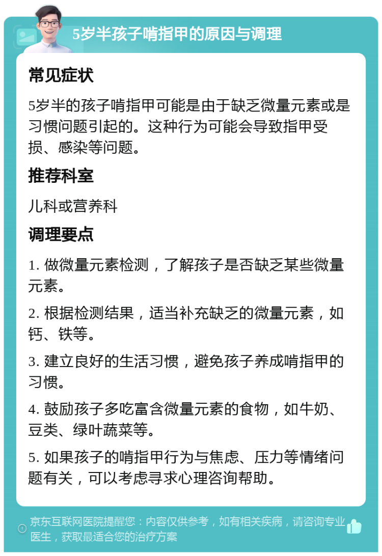 5岁半孩子啃指甲的原因与调理 常见症状 5岁半的孩子啃指甲可能是由于缺乏微量元素或是习惯问题引起的。这种行为可能会导致指甲受损、感染等问题。 推荐科室 儿科或营养科 调理要点 1. 做微量元素检测，了解孩子是否缺乏某些微量元素。 2. 根据检测结果，适当补充缺乏的微量元素，如钙、铁等。 3. 建立良好的生活习惯，避免孩子养成啃指甲的习惯。 4. 鼓励孩子多吃富含微量元素的食物，如牛奶、豆类、绿叶蔬菜等。 5. 如果孩子的啃指甲行为与焦虑、压力等情绪问题有关，可以考虑寻求心理咨询帮助。