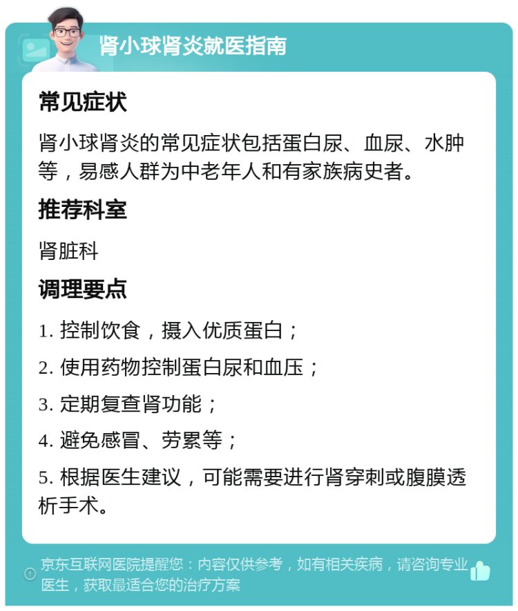 肾小球肾炎就医指南 常见症状 肾小球肾炎的常见症状包括蛋白尿、血尿、水肿等，易感人群为中老年人和有家族病史者。 推荐科室 肾脏科 调理要点 1. 控制饮食，摄入优质蛋白； 2. 使用药物控制蛋白尿和血压； 3. 定期复查肾功能； 4. 避免感冒、劳累等； 5. 根据医生建议，可能需要进行肾穿刺或腹膜透析手术。