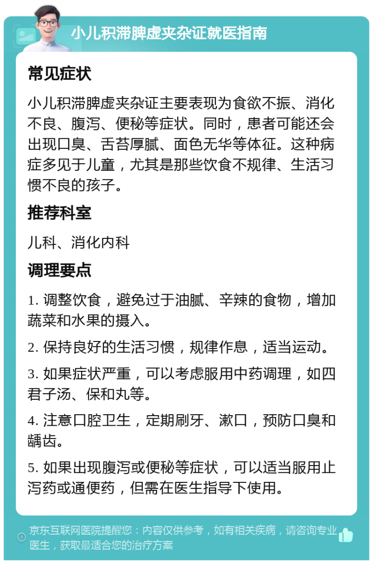 小儿积滞脾虚夹杂证就医指南 常见症状 小儿积滞脾虚夹杂证主要表现为食欲不振、消化不良、腹泻、便秘等症状。同时，患者可能还会出现口臭、舌苔厚腻、面色无华等体征。这种病症多见于儿童，尤其是那些饮食不规律、生活习惯不良的孩子。 推荐科室 儿科、消化内科 调理要点 1. 调整饮食，避免过于油腻、辛辣的食物，增加蔬菜和水果的摄入。 2. 保持良好的生活习惯，规律作息，适当运动。 3. 如果症状严重，可以考虑服用中药调理，如四君子汤、保和丸等。 4. 注意口腔卫生，定期刷牙、漱口，预防口臭和龋齿。 5. 如果出现腹泻或便秘等症状，可以适当服用止泻药或通便药，但需在医生指导下使用。