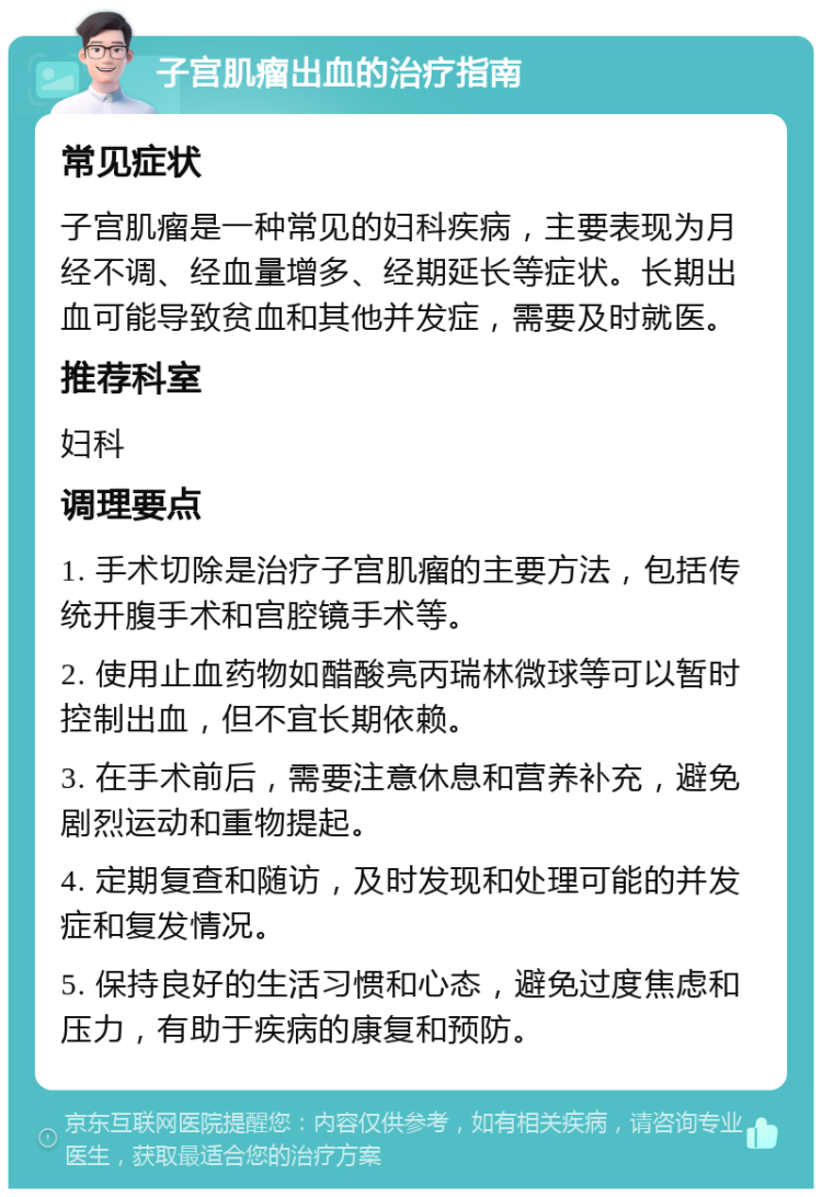 子宫肌瘤出血的治疗指南 常见症状 子宫肌瘤是一种常见的妇科疾病，主要表现为月经不调、经血量增多、经期延长等症状。长期出血可能导致贫血和其他并发症，需要及时就医。 推荐科室 妇科 调理要点 1. 手术切除是治疗子宫肌瘤的主要方法，包括传统开腹手术和宫腔镜手术等。 2. 使用止血药物如醋酸亮丙瑞林微球等可以暂时控制出血，但不宜长期依赖。 3. 在手术前后，需要注意休息和营养补充，避免剧烈运动和重物提起。 4. 定期复查和随访，及时发现和处理可能的并发症和复发情况。 5. 保持良好的生活习惯和心态，避免过度焦虑和压力，有助于疾病的康复和预防。