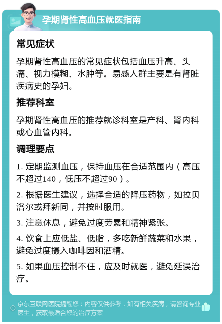 孕期肾性高血压就医指南 常见症状 孕期肾性高血压的常见症状包括血压升高、头痛、视力模糊、水肿等。易感人群主要是有肾脏疾病史的孕妇。 推荐科室 孕期肾性高血压的推荐就诊科室是产科、肾内科或心血管内科。 调理要点 1. 定期监测血压，保持血压在合适范围内（高压不超过140，低压不超过90）。 2. 根据医生建议，选择合适的降压药物，如拉贝洛尔或拜新同，并按时服用。 3. 注意休息，避免过度劳累和精神紧张。 4. 饮食上应低盐、低脂，多吃新鲜蔬菜和水果，避免过度摄入咖啡因和酒精。 5. 如果血压控制不住，应及时就医，避免延误治疗。