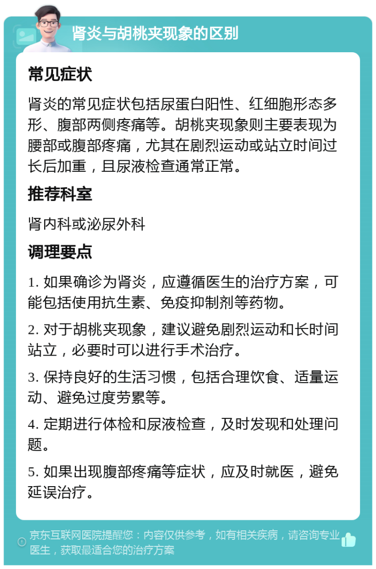 肾炎与胡桃夹现象的区别 常见症状 肾炎的常见症状包括尿蛋白阳性、红细胞形态多形、腹部两侧疼痛等。胡桃夹现象则主要表现为腰部或腹部疼痛，尤其在剧烈运动或站立时间过长后加重，且尿液检查通常正常。 推荐科室 肾内科或泌尿外科 调理要点 1. 如果确诊为肾炎，应遵循医生的治疗方案，可能包括使用抗生素、免疫抑制剂等药物。 2. 对于胡桃夹现象，建议避免剧烈运动和长时间站立，必要时可以进行手术治疗。 3. 保持良好的生活习惯，包括合理饮食、适量运动、避免过度劳累等。 4. 定期进行体检和尿液检查，及时发现和处理问题。 5. 如果出现腹部疼痛等症状，应及时就医，避免延误治疗。