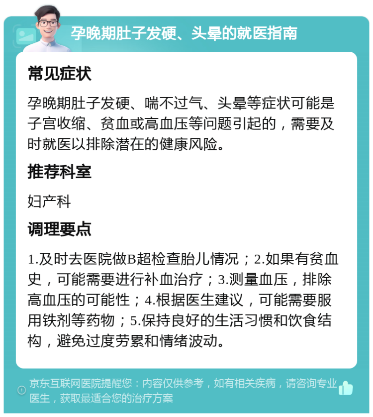 孕晚期肚子发硬、头晕的就医指南 常见症状 孕晚期肚子发硬、喘不过气、头晕等症状可能是子宫收缩、贫血或高血压等问题引起的，需要及时就医以排除潜在的健康风险。 推荐科室 妇产科 调理要点 1.及时去医院做B超检查胎儿情况；2.如果有贫血史，可能需要进行补血治疗；3.测量血压，排除高血压的可能性；4.根据医生建议，可能需要服用铁剂等药物；5.保持良好的生活习惯和饮食结构，避免过度劳累和情绪波动。