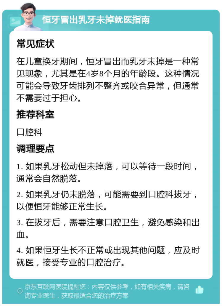 恒牙冒出乳牙未掉就医指南 常见症状 在儿童换牙期间，恒牙冒出而乳牙未掉是一种常见现象，尤其是在4岁8个月的年龄段。这种情况可能会导致牙齿排列不整齐或咬合异常，但通常不需要过于担心。 推荐科室 口腔科 调理要点 1. 如果乳牙松动但未掉落，可以等待一段时间，通常会自然脱落。 2. 如果乳牙仍未脱落，可能需要到口腔科拔牙，以便恒牙能够正常生长。 3. 在拔牙后，需要注意口腔卫生，避免感染和出血。 4. 如果恒牙生长不正常或出现其他问题，应及时就医，接受专业的口腔治疗。