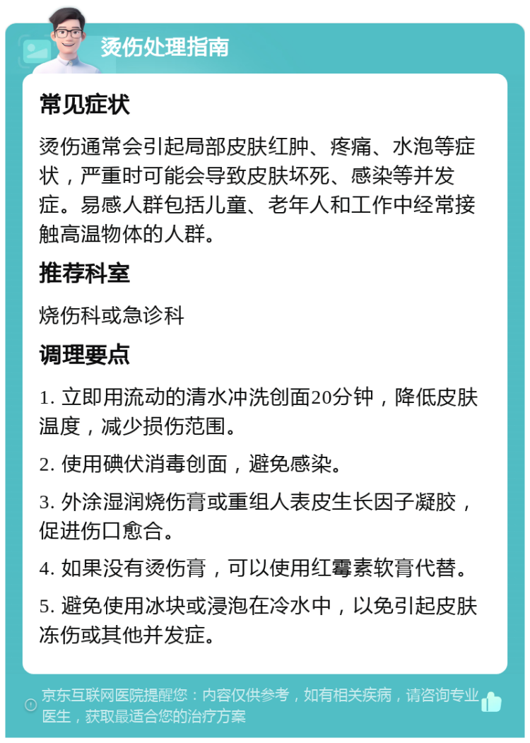 烫伤处理指南 常见症状 烫伤通常会引起局部皮肤红肿、疼痛、水泡等症状，严重时可能会导致皮肤坏死、感染等并发症。易感人群包括儿童、老年人和工作中经常接触高温物体的人群。 推荐科室 烧伤科或急诊科 调理要点 1. 立即用流动的清水冲洗创面20分钟，降低皮肤温度，减少损伤范围。 2. 使用碘伏消毒创面，避免感染。 3. 外涂湿润烧伤膏或重组人表皮生长因子凝胶，促进伤口愈合。 4. 如果没有烫伤膏，可以使用红霉素软膏代替。 5. 避免使用冰块或浸泡在冷水中，以免引起皮肤冻伤或其他并发症。