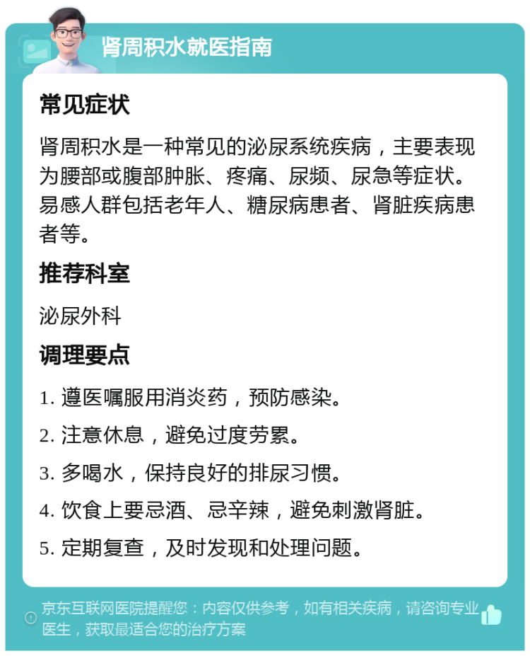 肾周积水就医指南 常见症状 肾周积水是一种常见的泌尿系统疾病，主要表现为腰部或腹部肿胀、疼痛、尿频、尿急等症状。易感人群包括老年人、糖尿病患者、肾脏疾病患者等。 推荐科室 泌尿外科 调理要点 1. 遵医嘱服用消炎药，预防感染。 2. 注意休息，避免过度劳累。 3. 多喝水，保持良好的排尿习惯。 4. 饮食上要忌酒、忌辛辣，避免刺激肾脏。 5. 定期复查，及时发现和处理问题。