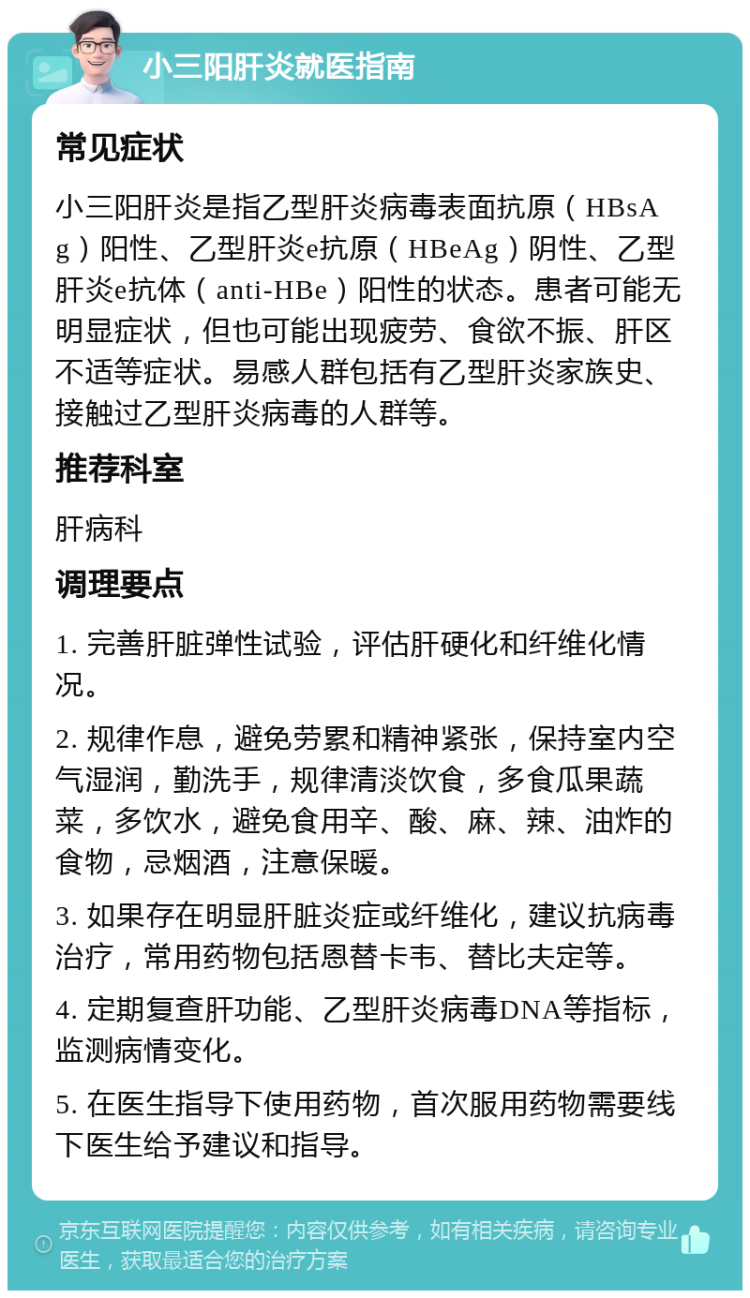 小三阳肝炎就医指南 常见症状 小三阳肝炎是指乙型肝炎病毒表面抗原（HBsAg）阳性、乙型肝炎e抗原（HBeAg）阴性、乙型肝炎e抗体（anti-HBe）阳性的状态。患者可能无明显症状，但也可能出现疲劳、食欲不振、肝区不适等症状。易感人群包括有乙型肝炎家族史、接触过乙型肝炎病毒的人群等。 推荐科室 肝病科 调理要点 1. 完善肝脏弹性试验，评估肝硬化和纤维化情况。 2. 规律作息，避免劳累和精神紧张，保持室内空气湿润，勤洗手，规律清淡饮食，多食瓜果蔬菜，多饮水，避免食用辛、酸、麻、辣、油炸的食物，忌烟酒，注意保暖。 3. 如果存在明显肝脏炎症或纤维化，建议抗病毒治疗，常用药物包括恩替卡韦、替比夫定等。 4. 定期复查肝功能、乙型肝炎病毒DNA等指标，监测病情变化。 5. 在医生指导下使用药物，首次服用药物需要线下医生给予建议和指导。