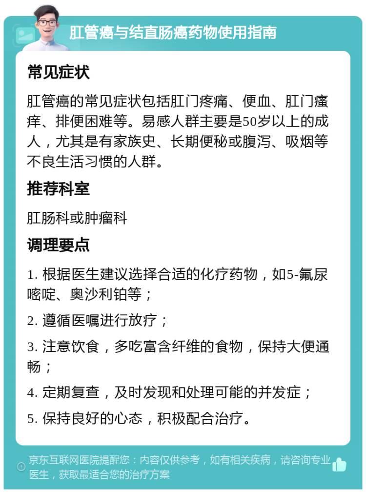 肛管癌与结直肠癌药物使用指南 常见症状 肛管癌的常见症状包括肛门疼痛、便血、肛门瘙痒、排便困难等。易感人群主要是50岁以上的成人，尤其是有家族史、长期便秘或腹泻、吸烟等不良生活习惯的人群。 推荐科室 肛肠科或肿瘤科 调理要点 1. 根据医生建议选择合适的化疗药物，如5-氟尿嘧啶、奥沙利铂等； 2. 遵循医嘱进行放疗； 3. 注意饮食，多吃富含纤维的食物，保持大便通畅； 4. 定期复查，及时发现和处理可能的并发症； 5. 保持良好的心态，积极配合治疗。