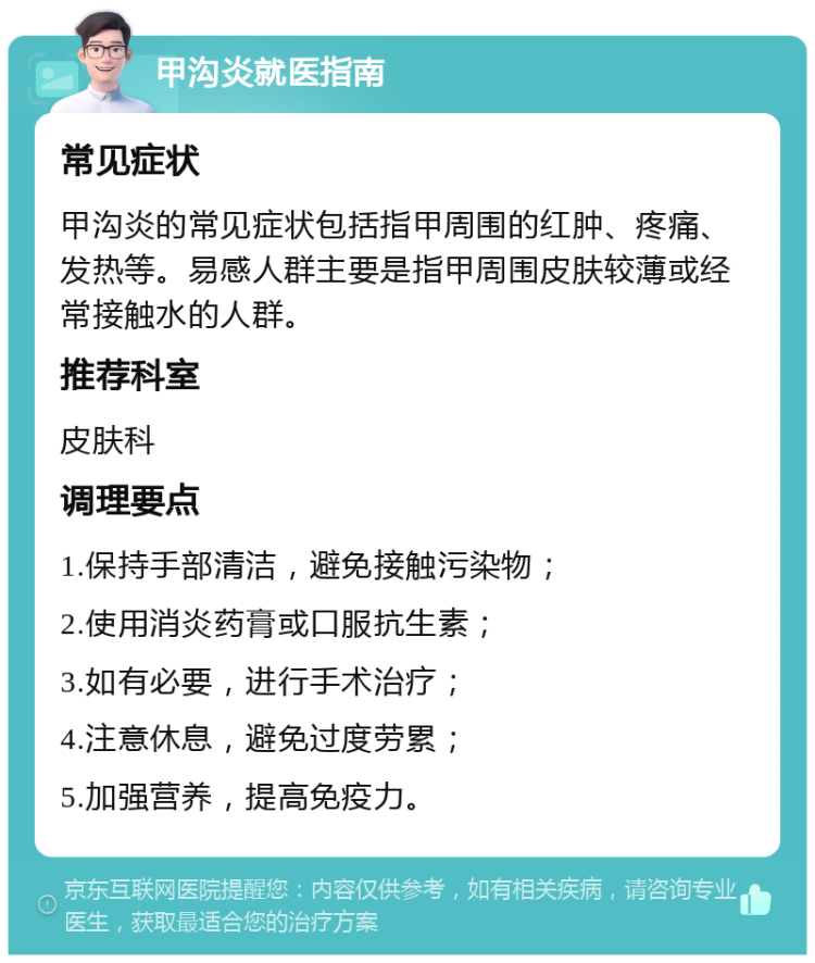 甲沟炎就医指南 常见症状 甲沟炎的常见症状包括指甲周围的红肿、疼痛、发热等。易感人群主要是指甲周围皮肤较薄或经常接触水的人群。 推荐科室 皮肤科 调理要点 1.保持手部清洁，避免接触污染物； 2.使用消炎药膏或口服抗生素； 3.如有必要，进行手术治疗； 4.注意休息，避免过度劳累； 5.加强营养，提高免疫力。