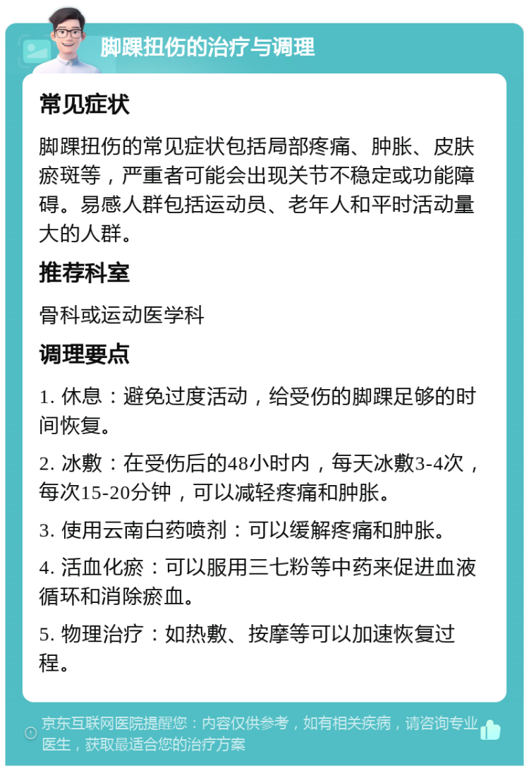 脚踝扭伤的治疗与调理 常见症状 脚踝扭伤的常见症状包括局部疼痛、肿胀、皮肤瘀斑等，严重者可能会出现关节不稳定或功能障碍。易感人群包括运动员、老年人和平时活动量大的人群。 推荐科室 骨科或运动医学科 调理要点 1. 休息：避免过度活动，给受伤的脚踝足够的时间恢复。 2. 冰敷：在受伤后的48小时内，每天冰敷3-4次，每次15-20分钟，可以减轻疼痛和肿胀。 3. 使用云南白药喷剂：可以缓解疼痛和肿胀。 4. 活血化瘀：可以服用三七粉等中药来促进血液循环和消除瘀血。 5. 物理治疗：如热敷、按摩等可以加速恢复过程。