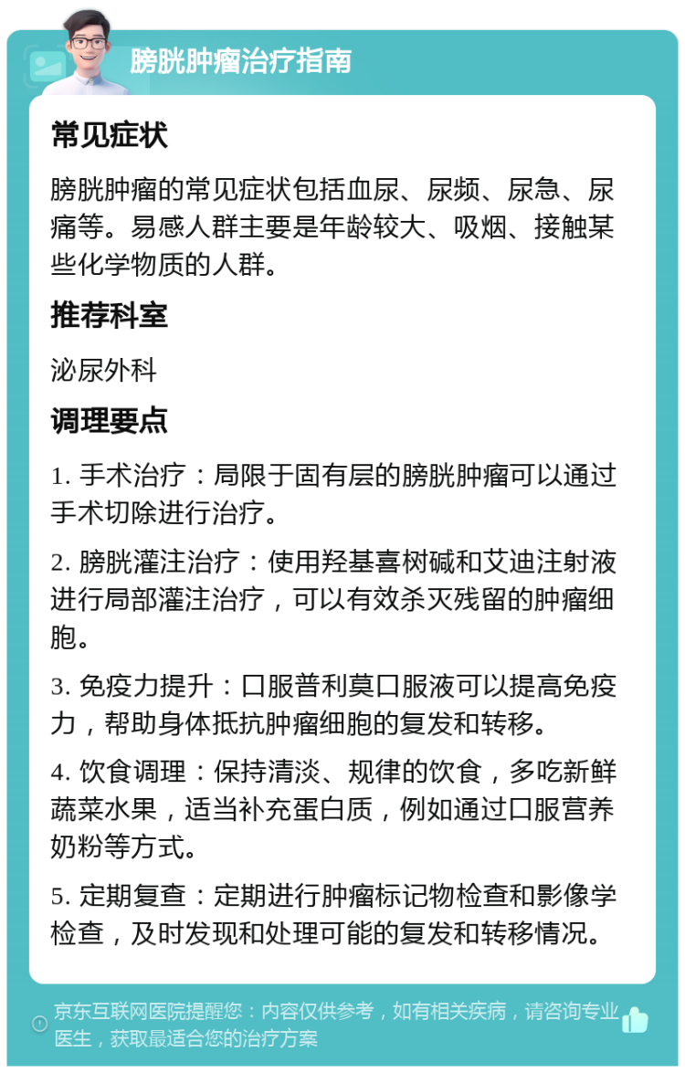 膀胱肿瘤治疗指南 常见症状 膀胱肿瘤的常见症状包括血尿、尿频、尿急、尿痛等。易感人群主要是年龄较大、吸烟、接触某些化学物质的人群。 推荐科室 泌尿外科 调理要点 1. 手术治疗：局限于固有层的膀胱肿瘤可以通过手术切除进行治疗。 2. 膀胱灌注治疗：使用羟基喜树碱和艾迪注射液进行局部灌注治疗，可以有效杀灭残留的肿瘤细胞。 3. 免疫力提升：口服普利莫口服液可以提高免疫力，帮助身体抵抗肿瘤细胞的复发和转移。 4. 饮食调理：保持清淡、规律的饮食，多吃新鲜蔬菜水果，适当补充蛋白质，例如通过口服营养奶粉等方式。 5. 定期复查：定期进行肿瘤标记物检查和影像学检查，及时发现和处理可能的复发和转移情况。