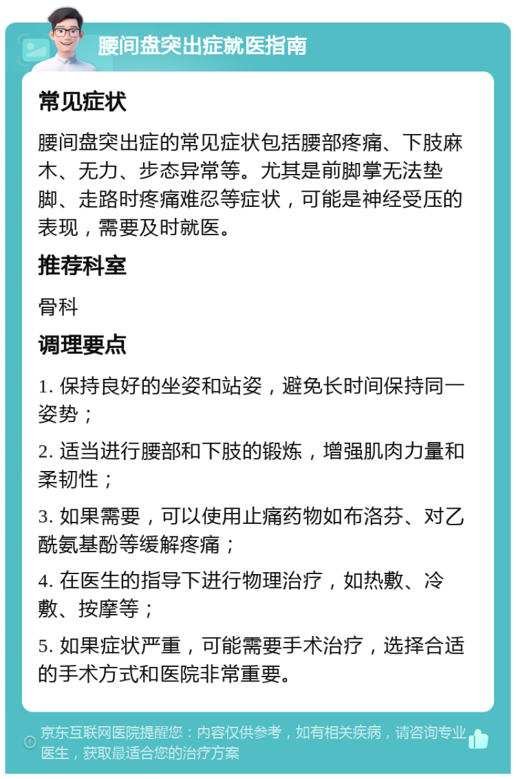 腰间盘突出症就医指南 常见症状 腰间盘突出症的常见症状包括腰部疼痛、下肢麻木、无力、步态异常等。尤其是前脚掌无法垫脚、走路时疼痛难忍等症状，可能是神经受压的表现，需要及时就医。 推荐科室 骨科 调理要点 1. 保持良好的坐姿和站姿，避免长时间保持同一姿势； 2. 适当进行腰部和下肢的锻炼，增强肌肉力量和柔韧性； 3. 如果需要，可以使用止痛药物如布洛芬、对乙酰氨基酚等缓解疼痛； 4. 在医生的指导下进行物理治疗，如热敷、冷敷、按摩等； 5. 如果症状严重，可能需要手术治疗，选择合适的手术方式和医院非常重要。