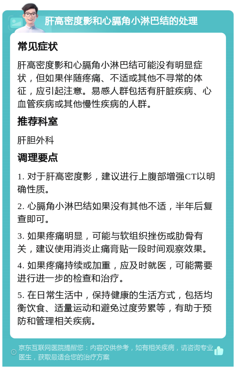 肝高密度影和心膈角小淋巴结的处理 常见症状 肝高密度影和心膈角小淋巴结可能没有明显症状，但如果伴随疼痛、不适或其他不寻常的体征，应引起注意。易感人群包括有肝脏疾病、心血管疾病或其他慢性疾病的人群。 推荐科室 肝胆外科 调理要点 1. 对于肝高密度影，建议进行上腹部增强CT以明确性质。 2. 心膈角小淋巴结如果没有其他不适，半年后复查即可。 3. 如果疼痛明显，可能与软组织挫伤或肋骨有关，建议使用消炎止痛膏贴一段时间观察效果。 4. 如果疼痛持续或加重，应及时就医，可能需要进行进一步的检查和治疗。 5. 在日常生活中，保持健康的生活方式，包括均衡饮食、适量运动和避免过度劳累等，有助于预防和管理相关疾病。