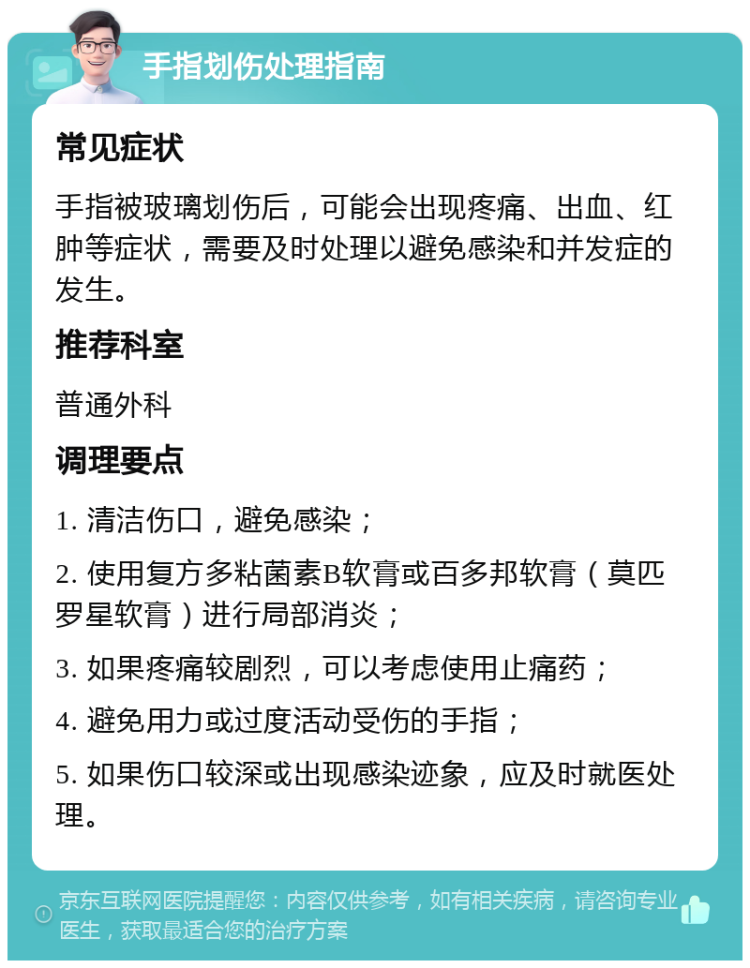 手指划伤处理指南 常见症状 手指被玻璃划伤后，可能会出现疼痛、出血、红肿等症状，需要及时处理以避免感染和并发症的发生。 推荐科室 普通外科 调理要点 1. 清洁伤口，避免感染； 2. 使用复方多粘菌素B软膏或百多邦软膏（莫匹罗星软膏）进行局部消炎； 3. 如果疼痛较剧烈，可以考虑使用止痛药； 4. 避免用力或过度活动受伤的手指； 5. 如果伤口较深或出现感染迹象，应及时就医处理。