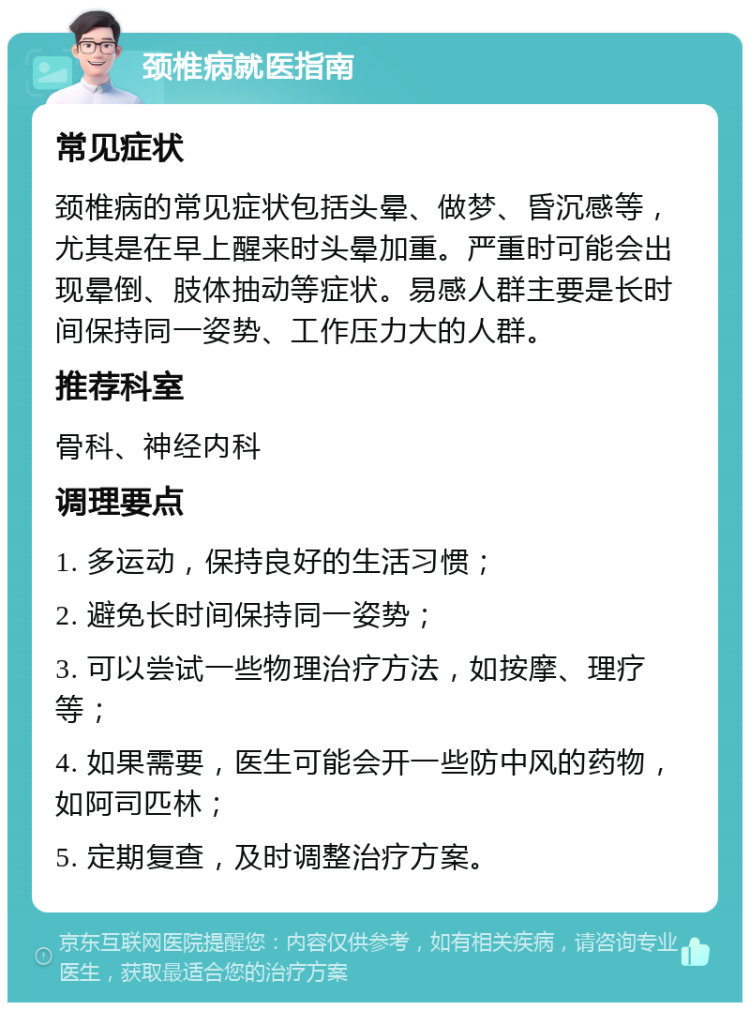 颈椎病就医指南 常见症状 颈椎病的常见症状包括头晕、做梦、昏沉感等，尤其是在早上醒来时头晕加重。严重时可能会出现晕倒、肢体抽动等症状。易感人群主要是长时间保持同一姿势、工作压力大的人群。 推荐科室 骨科、神经内科 调理要点 1. 多运动，保持良好的生活习惯； 2. 避免长时间保持同一姿势； 3. 可以尝试一些物理治疗方法，如按摩、理疗等； 4. 如果需要，医生可能会开一些防中风的药物，如阿司匹林； 5. 定期复查，及时调整治疗方案。