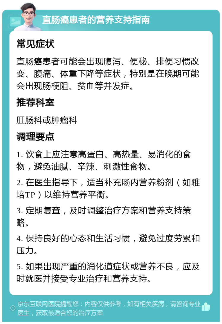 直肠癌患者的营养支持指南 常见症状 直肠癌患者可能会出现腹泻、便秘、排便习惯改变、腹痛、体重下降等症状，特别是在晚期可能会出现肠梗阻、贫血等并发症。 推荐科室 肛肠科或肿瘤科 调理要点 1. 饮食上应注意高蛋白、高热量、易消化的食物，避免油腻、辛辣、刺激性食物。 2. 在医生指导下，适当补充肠内营养粉剂（如雅培TP）以维持营养平衡。 3. 定期复查，及时调整治疗方案和营养支持策略。 4. 保持良好的心态和生活习惯，避免过度劳累和压力。 5. 如果出现严重的消化道症状或营养不良，应及时就医并接受专业治疗和营养支持。