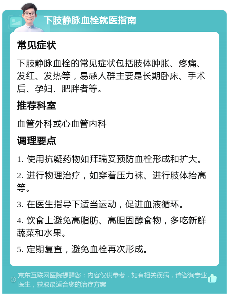 下肢静脉血栓就医指南 常见症状 下肢静脉血栓的常见症状包括肢体肿胀、疼痛、发红、发热等，易感人群主要是长期卧床、手术后、孕妇、肥胖者等。 推荐科室 血管外科或心血管内科 调理要点 1. 使用抗凝药物如拜瑞妥预防血栓形成和扩大。 2. 进行物理治疗，如穿着压力袜、进行肢体抬高等。 3. 在医生指导下适当运动，促进血液循环。 4. 饮食上避免高脂肪、高胆固醇食物，多吃新鲜蔬菜和水果。 5. 定期复查，避免血栓再次形成。