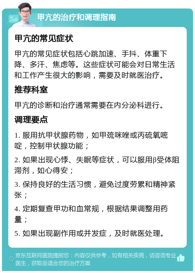 甲亢的治疗和调理指南 甲亢的常见症状 甲亢的常见症状包括心跳加速、手抖、体重下降、多汗、焦虑等。这些症状可能会对日常生活和工作产生很大的影响，需要及时就医治疗。 推荐科室 甲亢的诊断和治疗通常需要在内分泌科进行。 调理要点 1. 服用抗甲状腺药物，如甲巯咪唑或丙硫氧嘧啶，控制甲状腺功能； 2. 如果出现心悸、失眠等症状，可以服用β受体阻滞剂，如心得安； 3. 保持良好的生活习惯，避免过度劳累和精神紧张； 4. 定期复查甲功和血常规，根据结果调整用药量； 5. 如果出现副作用或并发症，及时就医处理。