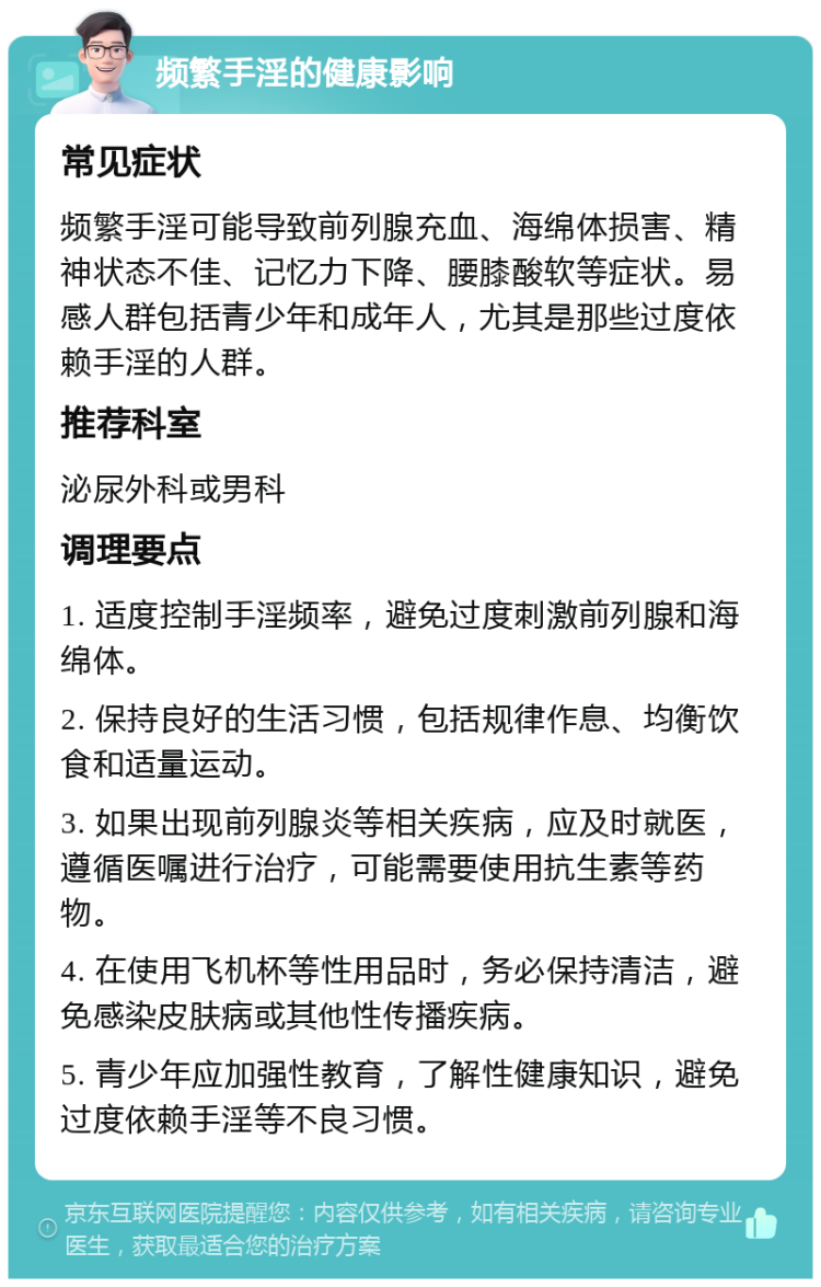 频繁手淫的健康影响 常见症状 频繁手淫可能导致前列腺充血、海绵体损害、精神状态不佳、记忆力下降、腰膝酸软等症状。易感人群包括青少年和成年人，尤其是那些过度依赖手淫的人群。 推荐科室 泌尿外科或男科 调理要点 1. 适度控制手淫频率，避免过度刺激前列腺和海绵体。 2. 保持良好的生活习惯，包括规律作息、均衡饮食和适量运动。 3. 如果出现前列腺炎等相关疾病，应及时就医，遵循医嘱进行治疗，可能需要使用抗生素等药物。 4. 在使用飞机杯等性用品时，务必保持清洁，避免感染皮肤病或其他性传播疾病。 5. 青少年应加强性教育，了解性健康知识，避免过度依赖手淫等不良习惯。