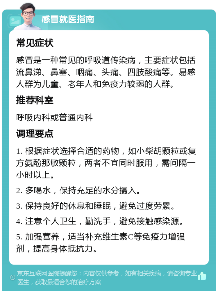 感冒就医指南 常见症状 感冒是一种常见的呼吸道传染病，主要症状包括流鼻涕、鼻塞、咽痛、头痛、四肢酸痛等。易感人群为儿童、老年人和免疫力较弱的人群。 推荐科室 呼吸内科或普通内科 调理要点 1. 根据症状选择合适的药物，如小柴胡颗粒或复方氨酚那敏颗粒，两者不宜同时服用，需间隔一小时以上。 2. 多喝水，保持充足的水分摄入。 3. 保持良好的休息和睡眠，避免过度劳累。 4. 注意个人卫生，勤洗手，避免接触感染源。 5. 加强营养，适当补充维生素C等免疫力增强剂，提高身体抵抗力。