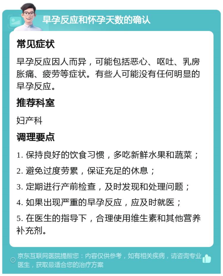 早孕反应和怀孕天数的确认 常见症状 早孕反应因人而异，可能包括恶心、呕吐、乳房胀痛、疲劳等症状。有些人可能没有任何明显的早孕反应。 推荐科室 妇产科 调理要点 1. 保持良好的饮食习惯，多吃新鲜水果和蔬菜； 2. 避免过度劳累，保证充足的休息； 3. 定期进行产前检查，及时发现和处理问题； 4. 如果出现严重的早孕反应，应及时就医； 5. 在医生的指导下，合理使用维生素和其他营养补充剂。