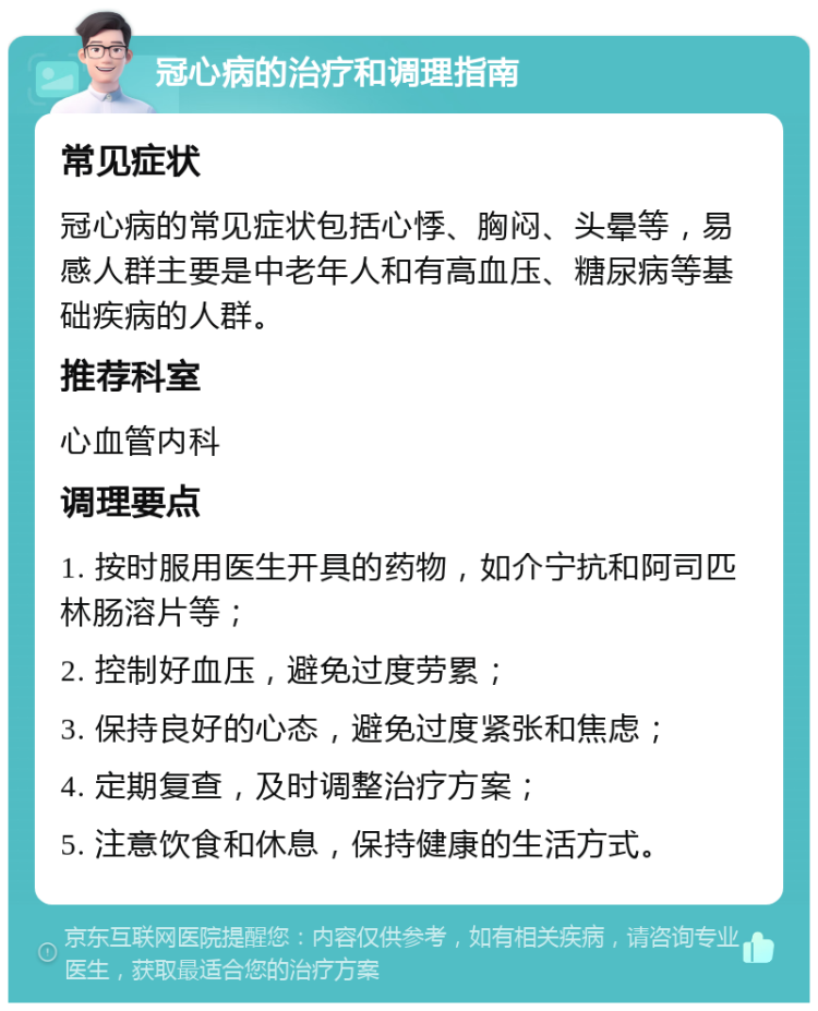 冠心病的治疗和调理指南 常见症状 冠心病的常见症状包括心悸、胸闷、头晕等，易感人群主要是中老年人和有高血压、糖尿病等基础疾病的人群。 推荐科室 心血管内科 调理要点 1. 按时服用医生开具的药物，如介宁抗和阿司匹林肠溶片等； 2. 控制好血压，避免过度劳累； 3. 保持良好的心态，避免过度紧张和焦虑； 4. 定期复查，及时调整治疗方案； 5. 注意饮食和休息，保持健康的生活方式。