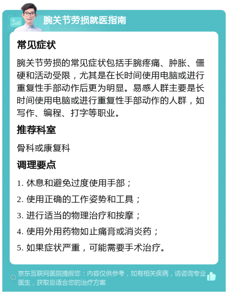 腕关节劳损就医指南 常见症状 腕关节劳损的常见症状包括手腕疼痛、肿胀、僵硬和活动受限，尤其是在长时间使用电脑或进行重复性手部动作后更为明显。易感人群主要是长时间使用电脑或进行重复性手部动作的人群，如写作、编程、打字等职业。 推荐科室 骨科或康复科 调理要点 1. 休息和避免过度使用手部； 2. 使用正确的工作姿势和工具； 3. 进行适当的物理治疗和按摩； 4. 使用外用药物如止痛膏或消炎药； 5. 如果症状严重，可能需要手术治疗。